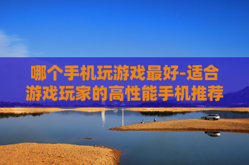 哪个手机玩游戏最好-适合游戏玩家的高性能手机推荐