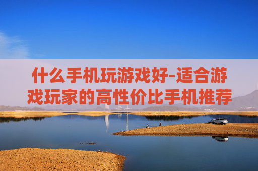 什么手机玩游戏好-适合游戏玩家的高性价比手机推荐