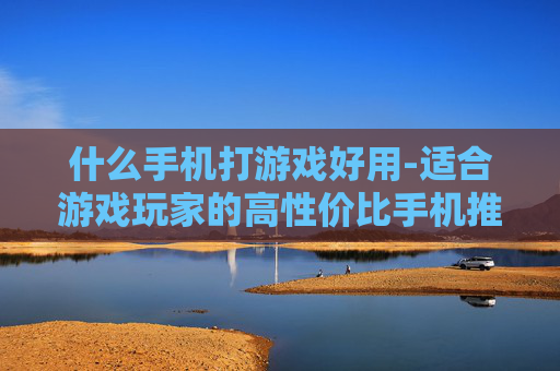 什么手机打游戏好用-适合游戏玩家的高性价比手机推荐