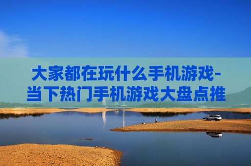 大家都在玩什么手机游戏-当下热门手机游戏大盘点推荐