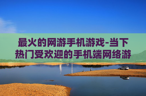 最火的网游手机游戏-当下热门受欢迎的手机端网络游戏