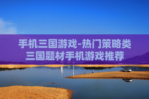 手机三国游戏-热门策略类三国题材手机游戏推荐