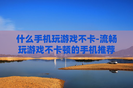 什么手机玩游戏不卡-流畅玩游戏不卡顿的手机推荐