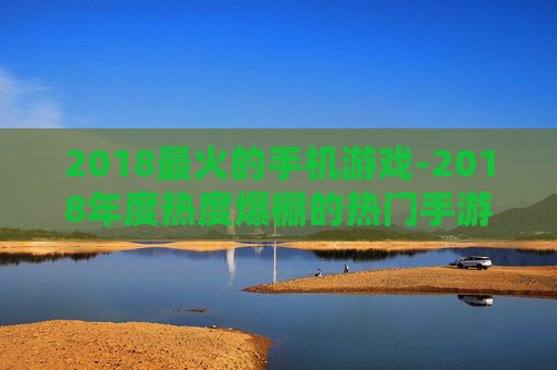 2018最火的手机游戏-2018年度热度爆棚的热门手游推荐