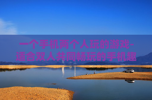 一个手机两个人玩的游戏-适合双人共同畅玩的手机趣味游戏