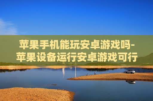 苹果手机能玩安卓游戏吗-苹果设备运行安卓游戏可行性探究