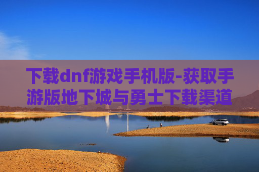 下载dnf游戏手机版-获取手游版地下城与勇士下载渠道