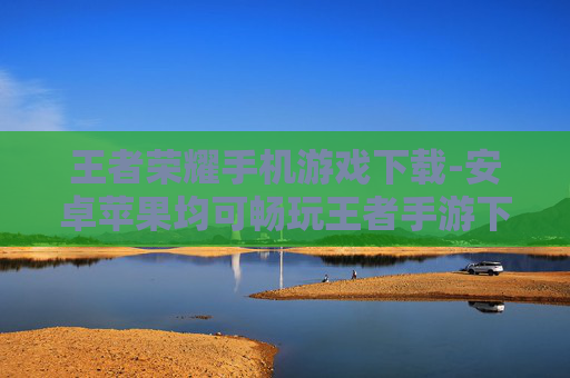 王者荣耀手机游戏下载-安卓苹果均可畅玩王者手游下载渠道