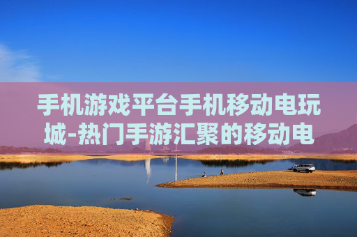 手机游戏平台手机移动电玩城-热门手游汇聚的移动电玩娱乐新选择