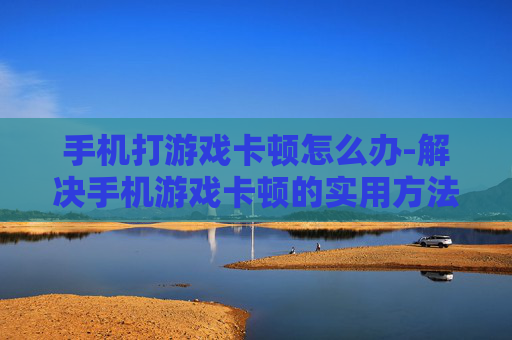 手机打游戏卡顿怎么办-解决手机游戏卡顿的实用方法大揭秘
