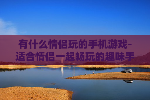 有什么情侣玩的手机游戏-适合情侣一起畅玩的趣味手机游戏推荐