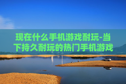现在什么手机游戏耐玩-当下持久耐玩的热门手机游戏推荐