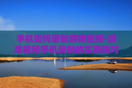 手机如何录制游戏视频-游戏视频手机录制的实用技巧方法