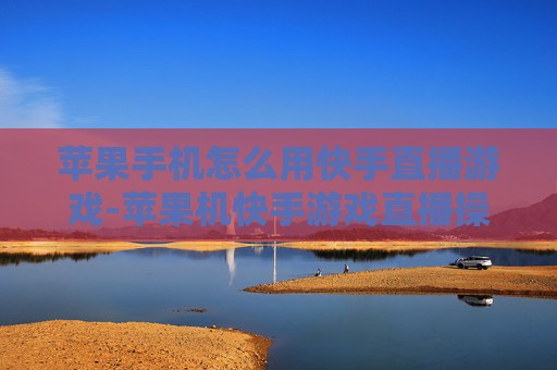 苹果手机怎么用快手直播游戏-苹果机快手游戏直播操作步骤指南