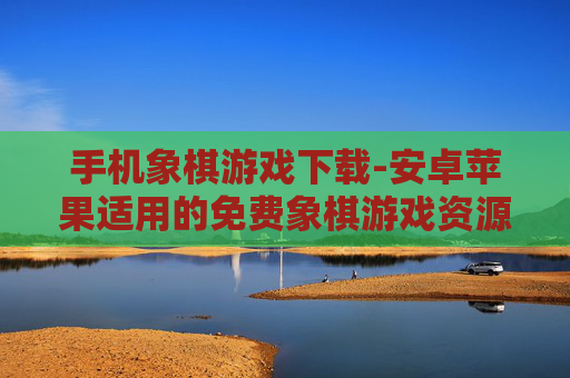 手机象棋游戏下载-安卓苹果适用的免费象棋游戏资源获取