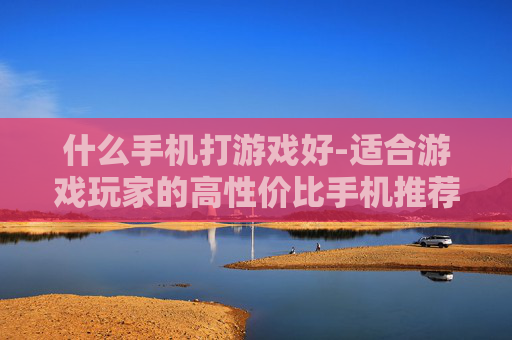 什么手机打游戏好-适合游戏玩家的高性价比手机推荐