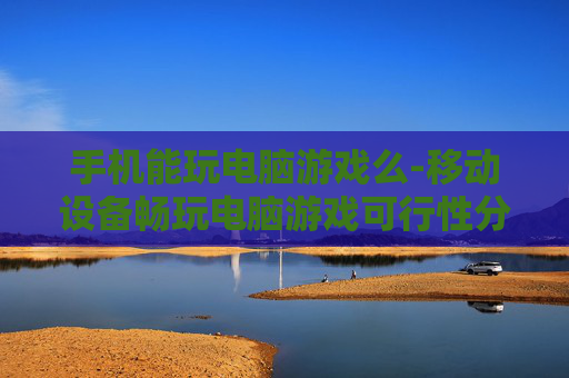 手机能玩电脑游戏么-移动设备畅玩电脑游戏可行性分析