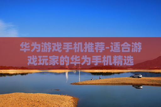 华为游戏手机推荐-适合游戏玩家的华为手机精选