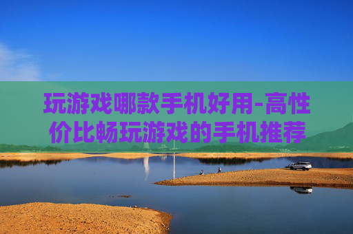 玩游戏哪款手机好用-高性价比畅玩游戏的手机推荐