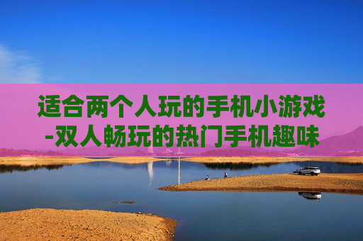 适合两个人玩的手机小游戏-双人畅玩的热门手机趣味小游戏推荐