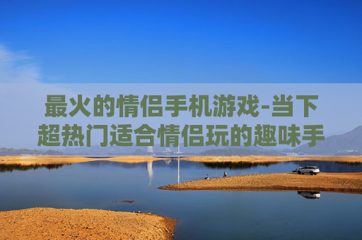 最火的情侣手机游戏-当下超热门适合情侣玩的趣味手游