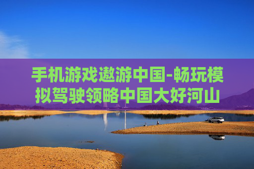 手机游戏遨游中国-畅玩模拟驾驶领略中国大好河山
