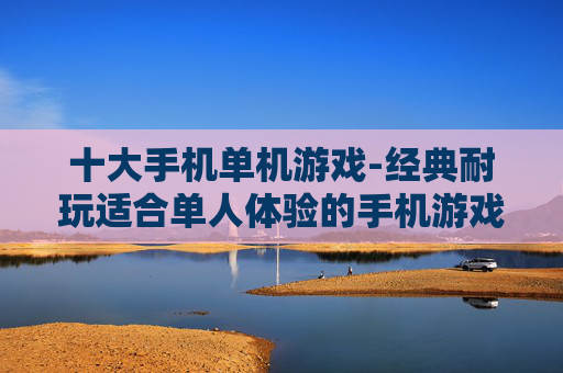 十大手机单机游戏-经典耐玩适合单人体验的手机游戏推荐