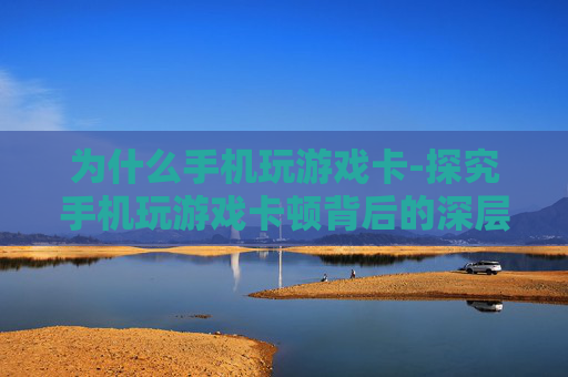 为什么手机玩游戏卡-探究手机玩游戏卡顿背后的深层原因