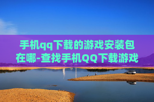 手机qq下载的游戏安装包在哪-查找手机QQ下载游戏安装包具体位置