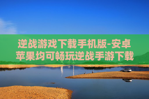 逆战游戏下载手机版-安卓苹果均可畅玩逆战手游下载入口