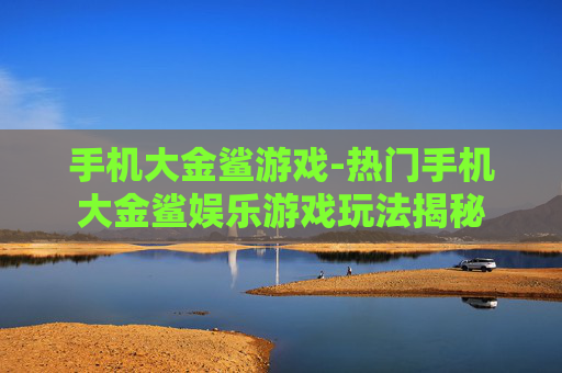 手机大金鲨游戏-热门手机大金鲨娱乐游戏玩法揭秘