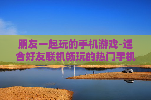 朋友一起玩的手机游戏-适合好友联机畅玩的热门手机游戏