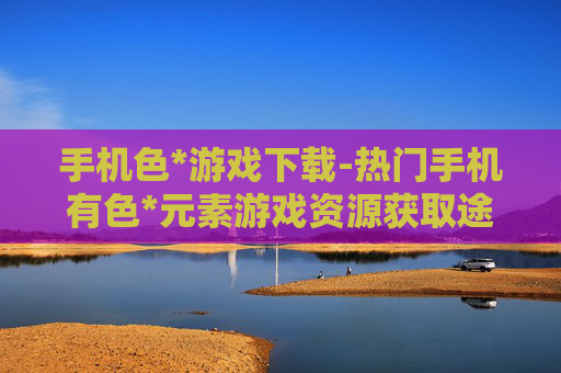 手机色*游戏下载-热门手机有色*元素游戏资源获取途径