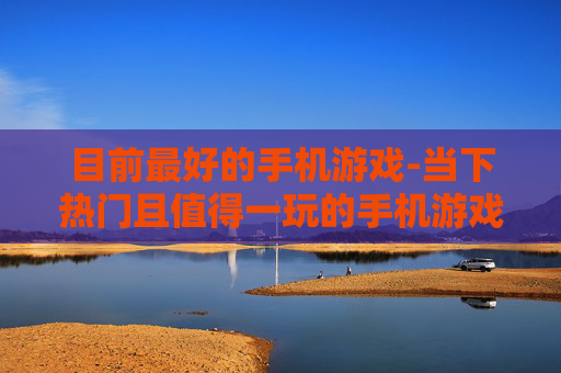 目前最好的手机游戏-当下热门且值得一玩的手机游戏推荐