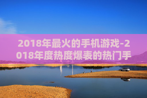 2018年最火的手机游戏-2018年度热度爆表的热门手机游戏