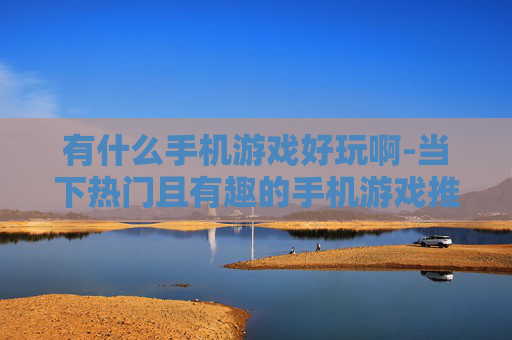 有什么手机游戏好玩啊-当下热门且有趣的手机游戏推荐