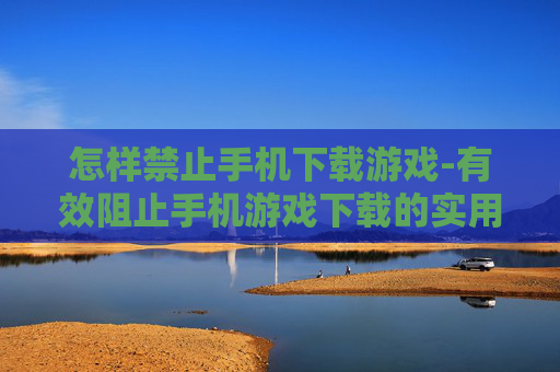 怎样禁止手机下载游戏-有效阻止手机游戏下载的实用办法