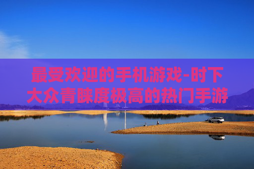 最受欢迎的手机游戏-时下大众青睐度极高的热门手游