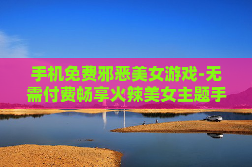 手机免费邪恶美女游戏-无需付费畅享火辣美女主题手机游戏