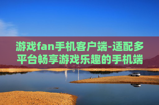 游戏fan手机客户端-适配多平台畅享游戏乐趣的手机端应用 游戏fan手机客户端-适配多平台畅享游戏乐趣的手机端应用
