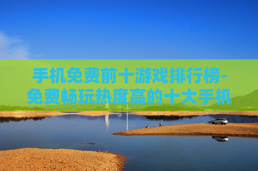手机免费前十游戏排行榜-免费畅玩热度高的十大手机游戏排名一览 手机免费前十游戏排行榜-免费畅玩热度高的十大手机游戏排名一览