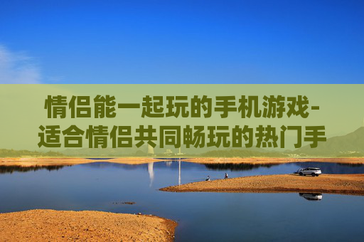 情侣能一起玩的手机游戏-适合情侣共同畅玩的热门手机游戏