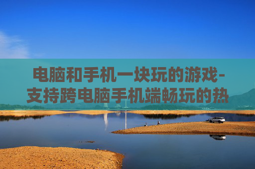 电脑和手机一块玩的游戏-支持跨电脑手机端畅玩的热门游戏