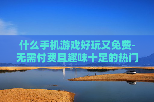 什么手机游戏好玩又免费-无需付费且趣味十足的热门手游推荐