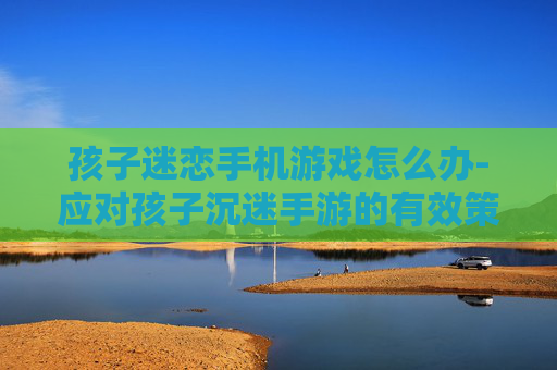 孩子迷恋手机游戏怎么办-应对孩子沉迷手游的有效策略