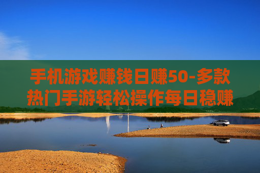 手机游戏赚钱日赚50-多款热门手游轻松操作每日稳赚五十