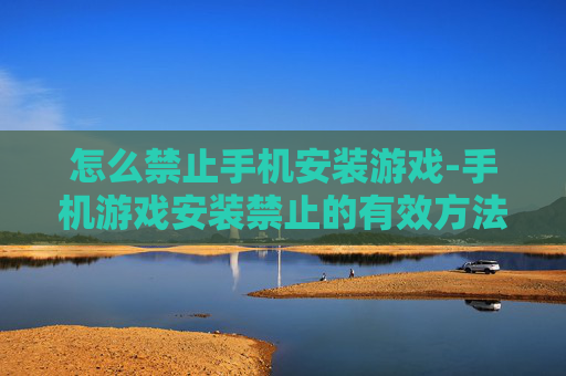 怎么禁止手机安装游戏-手机游戏安装禁止的有效方法技巧