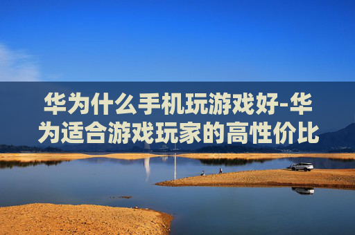 华为什么手机玩游戏好-华为适合游戏玩家的高性价比机型推荐