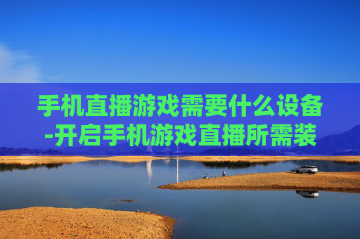 手机直播游戏需要什么设备-开启手机游戏直播所需装备大揭秘