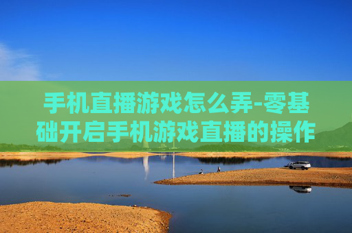 手机直播游戏怎么弄-零基础开启手机游戏直播的操作方法